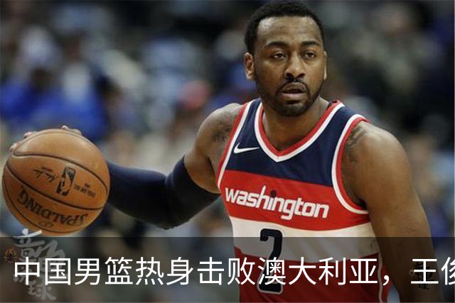 中国男篮热身击败澳大利亚，王俊杰、崔永熙打出亮眼表现