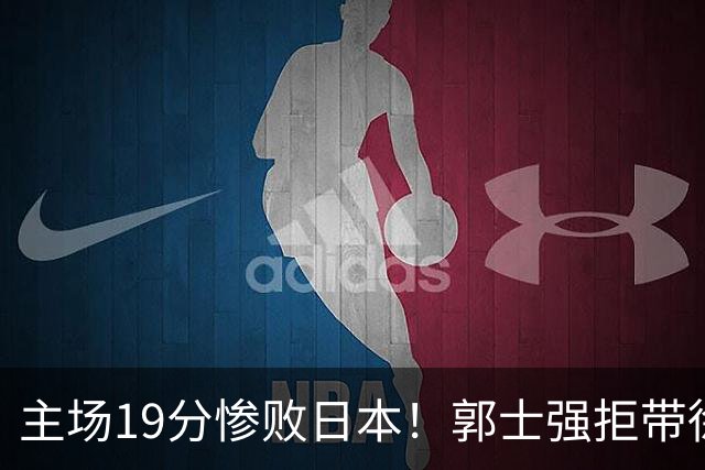 主场19分惨败日本！郭士强拒带徐杰+胡明轩自废武功，中国男篮陷出局绝境
