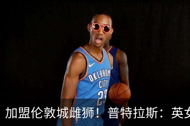 加盟伦敦城雌狮！普特拉斯：英女超是世界上竞争最激烈的联赛