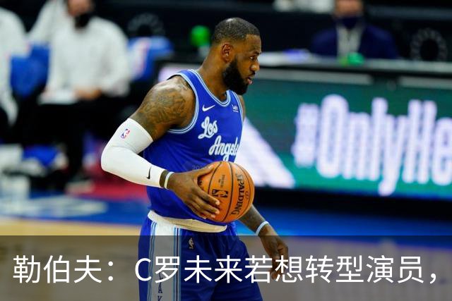 勒伯夫：C罗未来若想转型演员，建议他要去上专业的表演课