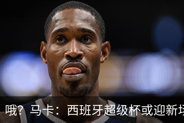 哦？马卡：西班牙超级杯或迎新场地，选项中也包括中国