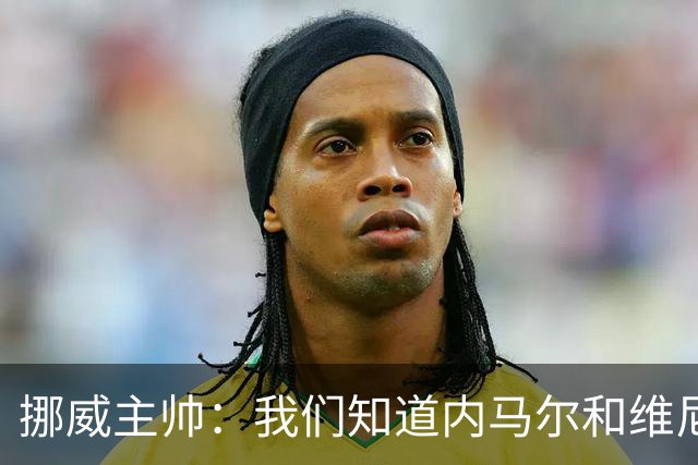 挪威主帅：我们知道内马尔和维尼修斯不喜防守 巴洛贡解禁是污点