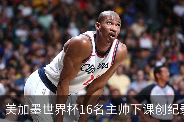 美加墨世界杯16名主帅下课创纪录，有人打一场，有人只干18天