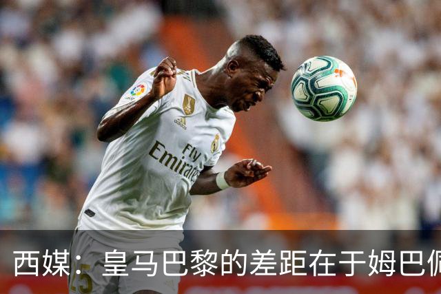 西媒：皇马巴黎的差距在于姆巴佩 他是最具决定性的