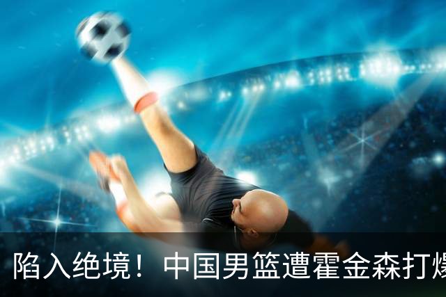 陷入绝境！中国男篮遭霍金森打爆 末轮不胜将无缘世界杯