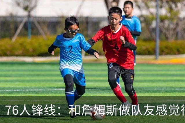 76人锋线：和詹姆斯做队友感觉很不真实，今夏我一直在练底角三分